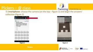 Valadares, 31/01/2018 – CFAE Aurélio Paz dos Reis
| Portal eTwinning >>>| Portal eTwinning >>>Plickers – @ class
7) Smartphone: choose the camera (on the top – figure 1) and begin the answers’
collection (figure 2)
Figure 1 Figure 2
Plickers
 
