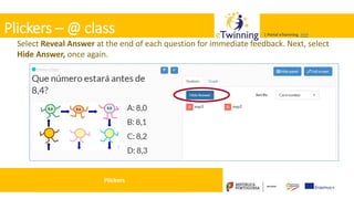 Valadares, 31/01/2018 – CFAE Aurélio Paz dos Reis
| Portal eTwinning >>>| Portal eTwinning >>>
Plickers – @ class
Select Reveal Answer at the end of each question for immediate feedback. Next, select
Hide Answer, once again.
Plickers
 