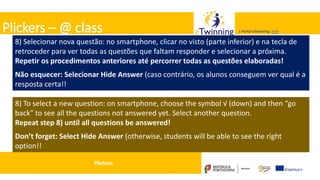 Valadares, 31/01/2018 – CFAE Aurélio Paz dos Reis
| Portal eTwinning >>>| Portal eTwinning >>>Plickers – @ class
8) Selecionar nova questão: no smartphone, clicar no visto (parte inferior) e na tecla de
retroceder para ver todas as questões que faltam responder e selecionar a próxima.
Repetir os procedimentos anteriores até percorrer todas as questões elaboradas!
Não esquecer: Selecionar Hide Answer (caso contrário, os alunos conseguem ver qual é a
resposta certa!!
Plickers
8) To select a new question: on smartphone, choose the symbol √ (down) and then “go
back” to see all the questions not answered yet. Select another question.
Repeat step 8) until all questions be answered!
Don’t forget: Select Hide Answer (otherwise, students will be able to see the right
option!!
 