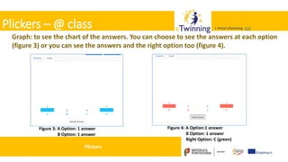 Valadares, 31/01/2018 – CFAE Aurélio Paz dos Reis
| Portal eTwinning >>>| Portal eTwinning >>>Plickers – @ class
Graph: to see the chart of the answers. You can choose to see the answers at each option
(figure 3) or you can see the answers and the right option too (figure 4).
Figure 3: A Option: 1 answer
B Option: 1 answer
Figure 4: A Option:1 answer
B Option: 1 answer
Right Option: C (green)
Plickers
 