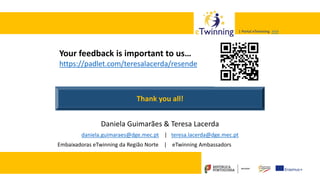 Valadares, 31/01/2018 – CFAE Aurélio Paz dos Reis
| Portal eTwinning >>>| Portal eTwinning >>>
Daniela Guimarães & Teresa Lacerda
daniela.guimaraes@dge.mec.pt | teresa.lacerda@dge.mec.pt
Embaixadoras eTwinning da Região Norte | eTwinning Ambassadors
Thank you all!
Your feedback is important to us…
https://padlet.com/teresalacerda/resende
 