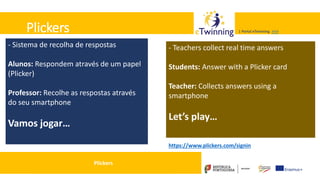 Valadares, 31/01/2018 – CFAE Aurélio Paz dos Reis
| Portal eTwinning >>>| Portal eTwinning >>>Plickers
- Sistema de recolha de respostas
Alunos: Respondem através de um papel
(Plicker)
Professor: Recolhe as respostas através
do seu smartphone
Vamos jogar…
Plickers
https://www.plickers.com/signin
- Teachers collect real time answers
Students: Answer with a Plicker card
Teacher: Collects answers using a
smartphone
Let’s play…
 