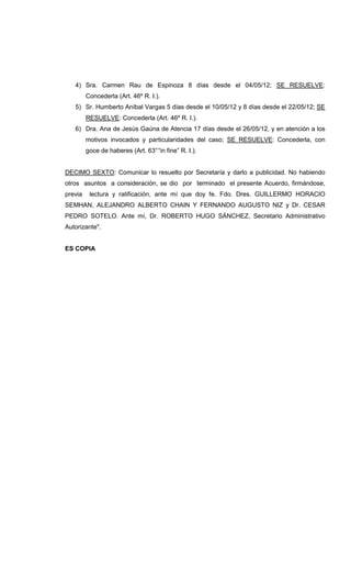 4) Sra. Carmen Rau de Espinoza 8 días desde el 04/05/12; SE RESUELVE:
Concederla (Art. 46º R. I.).
5) Sr. Humberto Aníbal Vargas 5 días desde el 10/05/12 y 8 días desde el 22/05/12; SE
RESUELVE: Concederla (Art. 46º R. I.).
6) Dra. Ana de Jesús Gaúna de Atencia 17 días desde el 26/05/12, y en atención a los
motivos invocados y particularidades del caso; SE RESUELVE: Concederla, con
goce de haberes (Art. 63°“in fine” R. I.).
DECIMO SEXTO: Comunicar lo resuelto por Secretaría y darlo a publicidad. No habiendo
otros asuntos a consideración, se dio por terminado el presente Acuerdo, firmándose,
previa lectura y ratificación, ante mí que doy fe. Fdo. Dres. GUILLERMO HORACIO
SEMHAN, ALEJANDRO ALBERTO CHAIN Y FERNANDO AUGUSTO NIZ y Dr. CESAR
PEDRO SOTELO. Ante mí, Dr. ROBERTO HUGO SÁNCHEZ, Secretario Administrativo
Autorizante".
ES COPIA
 