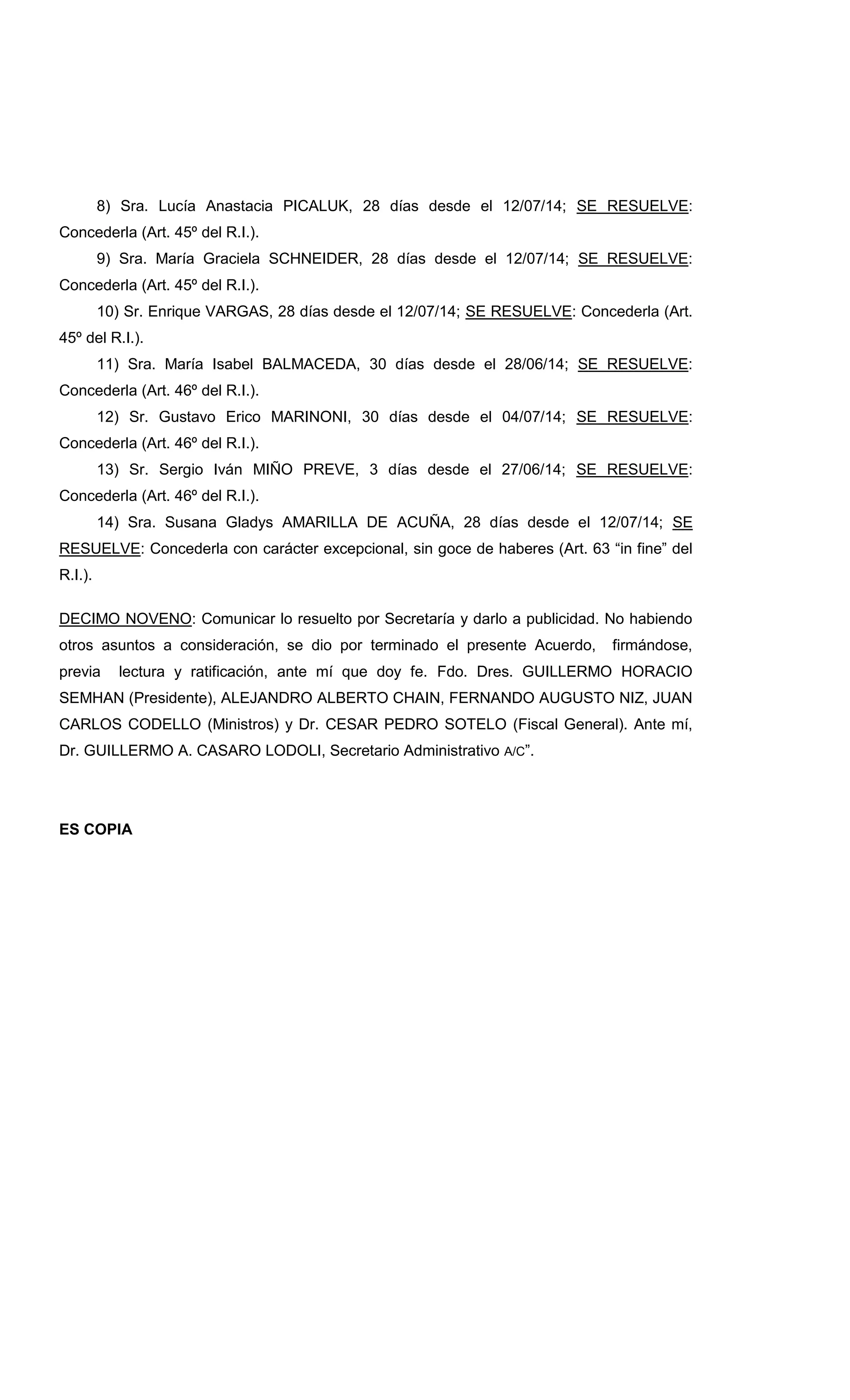 8) Sra. Lucía Anastacia PICALUK, 28 días desde el 12/07/14; SE RESUELVE:
Concederla (Art. 45º del R.I.).
9) Sra. María Graciela SCHNEIDER, 28 días desde el 12/07/14; SE RESUELVE:
Concederla (Art. 45º del R.I.).
10) Sr. Enrique VARGAS, 28 días desde el 12/07/14; SE RESUELVE: Concederla (Art.
45º del R.I.).
11) Sra. María Isabel BALMACEDA, 30 días desde el 28/06/14; SE RESUELVE:
Concederla (Art. 46º del R.I.).
12) Sr. Gustavo Erico MARINONI, 30 días desde el 04/07/14; SE RESUELVE:
Concederla (Art. 46º del R.I.).
13) Sr. Sergio Iván MIÑO PREVE, 3 días desde el 27/06/14; SE RESUELVE:
Concederla (Art. 46º del R.I.).
14) Sra. Susana Gladys AMARILLA DE ACUÑA, 28 días desde el 12/07/14; SE
RESUELVE: Concederla con carácter excepcional, sin goce de haberes (Art. 63 “in fine” del
R.I.).
DECIMO NOVENO: Comunicar lo resuelto por Secretaría y darlo a publicidad. No habiendo
otros asuntos a consideración, se dio por terminado el presente Acuerdo, firmándose,
previa lectura y ratificación, ante mí que doy fe. Fdo. Dres. GUILLERMO HORACIO
SEMHAN (Presidente), ALEJANDRO ALBERTO CHAIN, FERNANDO AUGUSTO NIZ, JUAN
CARLOS CODELLO (Ministros) y Dr. CESAR PEDRO SOTELO (Fiscal General). Ante mí,
Dr. GUILLERMO A. CASARO LODOLI, Secretario Administrativo A/C”.
ES COPIA
 