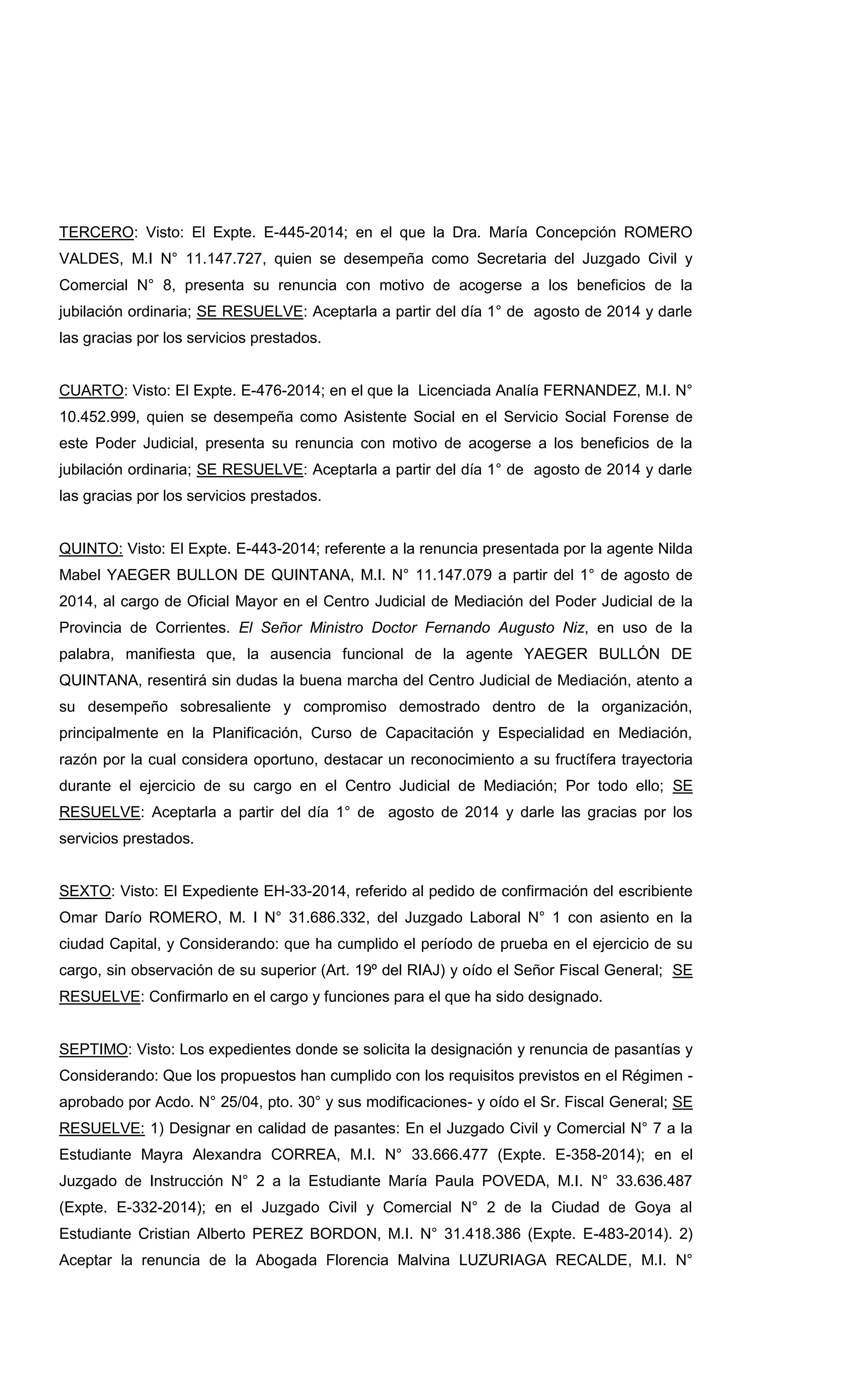 TERCERO: Visto: El Expte. E-445-2014; en el que la Dra. María Concepción ROMERO
VALDES, M.I N° 11.147.727, quien se desempeña como Secretaria del Juzgado Civil y
Comercial N° 8, presenta su renuncia con motivo de acogerse a los beneficios de la
jubilación ordinaria; SE RESUELVE: Aceptarla a partir del día 1° de agosto de 2014 y darle
las gracias por los servicios prestados.
CUARTO: Visto: El Expte. E-476-2014; en el que la Licenciada Analía FERNANDEZ, M.I. N°
10.452.999, quien se desempeña como Asistente Social en el Servicio Social Forense de
este Poder Judicial, presenta su renuncia con motivo de acogerse a los beneficios de la
jubilación ordinaria; SE RESUELVE: Aceptarla a partir del día 1° de agosto de 2014 y darle
las gracias por los servicios prestados.
QUINTO: Visto: El Expte. E-443-2014; referente a la renuncia presentada por la agente Nilda
Mabel YAEGER BULLON DE QUINTANA, M.I. N° 11.147.079 a partir del 1° de agosto de
2014, al cargo de Oficial Mayor en el Centro Judicial de Mediación del Poder Judicial de la
Provincia de Corrientes. El Señor Ministro Doctor Fernando Augusto Niz, en uso de la
palabra, manifiesta que, la ausencia funcional de la agente YAEGER BULLÓN DE
QUINTANA, resentirá sin dudas la buena marcha del Centro Judicial de Mediación, atento a
su desempeño sobresaliente y compromiso demostrado dentro de la organización,
principalmente en la Planificación, Curso de Capacitación y Especialidad en Mediación,
razón por la cual considera oportuno, destacar un reconocimiento a su fructífera trayectoria
durante el ejercicio de su cargo en el Centro Judicial de Mediación; Por todo ello; SE
RESUELVE: Aceptarla a partir del día 1° de agosto de 2014 y darle las gracias por los
servicios prestados.
SEXTO: Visto: El Expediente EH-33-2014, referido al pedido de confirmación del escribiente
Omar Darío ROMERO, M. I N° 31.686.332, del Juzgado Laboral N° 1 con asiento en la
ciudad Capital, y Considerando: que ha cumplido el período de prueba en el ejercicio de su
cargo, sin observación de su superior (Art. 19º del RIAJ) y oído el Señor Fiscal General; SE
RESUELVE: Confirmarlo en el cargo y funciones para el que ha sido designado.
SEPTIMO: Visto: Los expedientes donde se solicita la designación y renuncia de pasantías y
Considerando: Que los propuestos han cumplido con los requisitos previstos en el Régimen -
aprobado por Acdo. N° 25/04, pto. 30° y sus modificaciones- y oído el Sr. Fiscal General; SE
RESUELVE: 1) Designar en calidad de pasantes: En el Juzgado Civil y Comercial N° 7 a la
Estudiante Mayra Alexandra CORREA, M.I. N° 33.666.477 (Expte. E-358-2014); en el
Juzgado de Instrucción N° 2 a la Estudiante María Paula POVEDA, M.I. N° 33.636.487
(Expte. E-332-2014); en el Juzgado Civil y Comercial N° 2 de la Ciudad de Goya al
Estudiante Cristian Alberto PEREZ BORDON, M.I. N° 31.418.386 (Expte. E-483-2014). 2)
Aceptar la renuncia de la Abogada Florencia Malvina LUZURIAGA RECALDE, M.I. N°
 