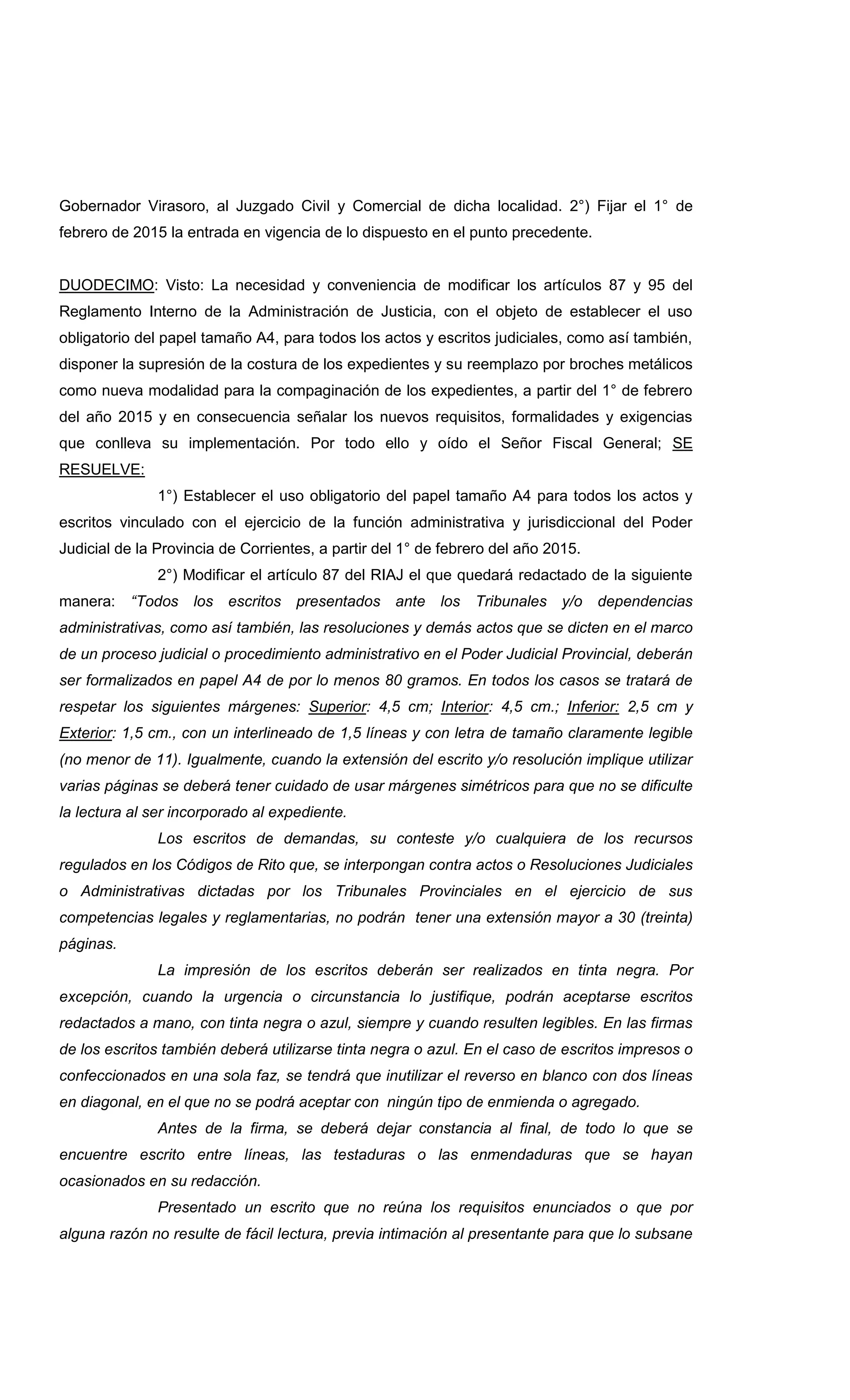 Gobernador Virasoro, al Juzgado Civil y Comercial de dicha localidad. 2°) Fijar el 1° de
febrero de 2015 la entrada en vigencia de lo dispuesto en el punto precedente.
DUODECIMO: Visto: La necesidad y conveniencia de modificar los artículos 87 y 95 del
Reglamento Interno de la Administración de Justicia, con el objeto de establecer el uso
obligatorio del papel tamaño A4, para todos los actos y escritos judiciales, como así también,
disponer la supresión de la costura de los expedientes y su reemplazo por broches metálicos
como nueva modalidad para la compaginación de los expedientes, a partir del 1° de febrero
del año 2015 y en consecuencia señalar los nuevos requisitos, formalidades y exigencias
que conlleva su implementación. Por todo ello y oído el Señor Fiscal General; SE
RESUELVE:
1°) Establecer el uso obligatorio del papel tamaño A4 para todos los actos y
escritos vinculado con el ejercicio de la función administrativa y jurisdiccional del Poder
Judicial de la Provincia de Corrientes, a partir del 1° de febrero del año 2015.
2°) Modificar el artículo 87 del RIAJ el que quedará redactado de la siguiente
manera: “Todos los escritos presentados ante los Tribunales y/o dependencias
administrativas, como así también, las resoluciones y demás actos que se dicten en el marco
de un proceso judicial o procedimiento administrativo en el Poder Judicial Provincial, deberán
ser formalizados en papel A4 de por lo menos 80 gramos. En todos los casos se tratará de
respetar los siguientes márgenes: Superior: 4,5 cm; Interior: 4,5 cm.; Inferior: 2,5 cm y
Exterior: 1,5 cm., con un interlineado de 1,5 líneas y con letra de tamaño claramente legible
(no menor de 11). Igualmente, cuando la extensión del escrito y/o resolución implique utilizar
varias páginas se deberá tener cuidado de usar márgenes simétricos para que no se dificulte
la lectura al ser incorporado al expediente.
Los escritos de demandas, su conteste y/o cualquiera de los recursos
regulados en los Códigos de Rito que, se interpongan contra actos o Resoluciones Judiciales
o Administrativas dictadas por los Tribunales Provinciales en el ejercicio de sus
competencias legales y reglamentarias, no podrán tener una extensión mayor a 30 (treinta)
páginas.
La impresión de los escritos deberán ser realizados en tinta negra. Por
excepción, cuando la urgencia o circunstancia lo justifique, podrán aceptarse escritos
redactados a mano, con tinta negra o azul, siempre y cuando resulten legibles. En las firmas
de los escritos también deberá utilizarse tinta negra o azul. En el caso de escritos impresos o
confeccionados en una sola faz, se tendrá que inutilizar el reverso en blanco con dos líneas
en diagonal, en el que no se podrá aceptar con ningún tipo de enmienda o agregado.
Antes de la firma, se deberá dejar constancia al final, de todo lo que se
encuentre escrito entre líneas, las testaduras o las enmendaduras que se hayan
ocasionados en su redacción.
Presentado un escrito que no reúna los requisitos enunciados o que por
alguna razón no resulte de fácil lectura, previa intimación al presentante para que lo subsane
 