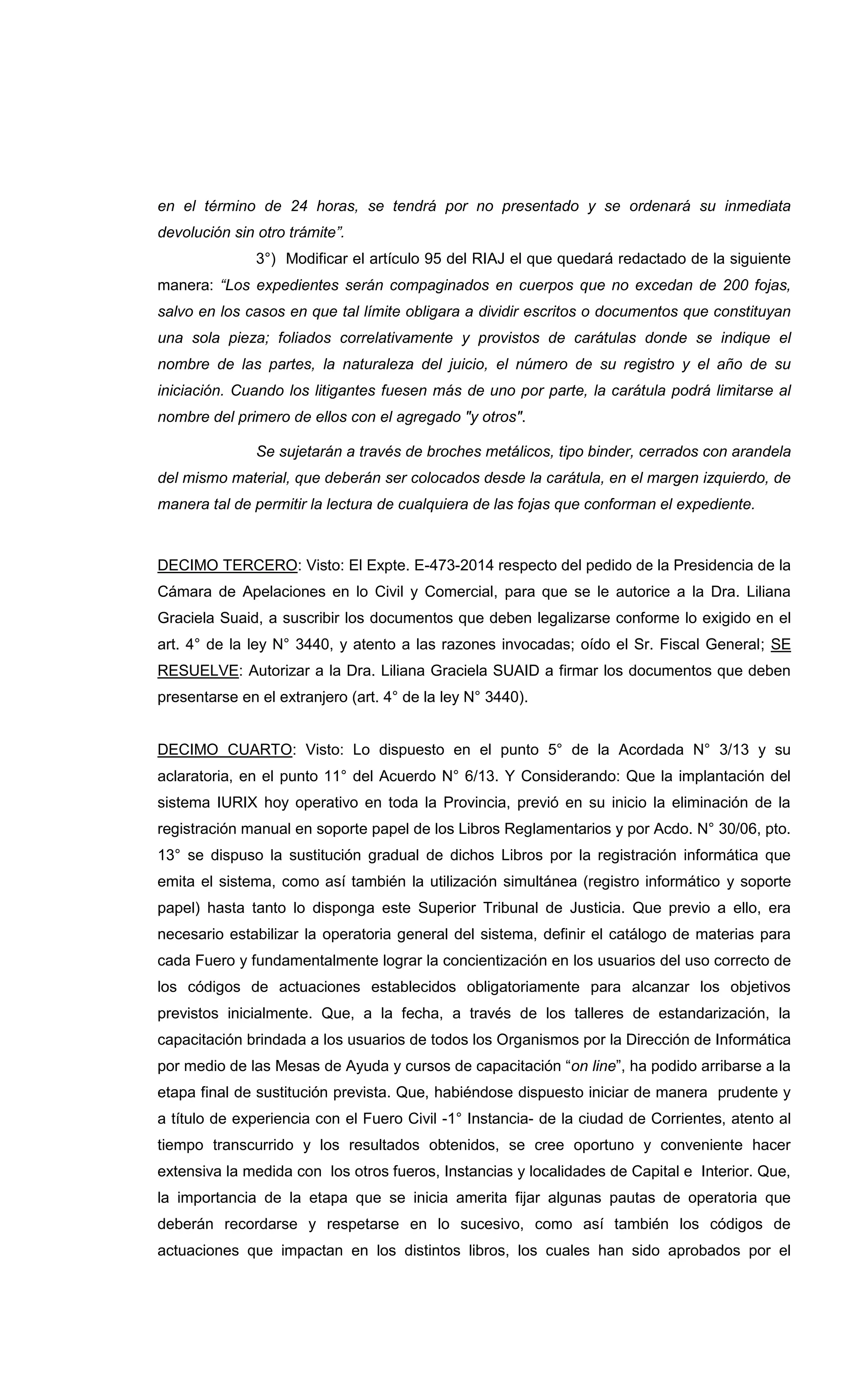 en el término de 24 horas, se tendrá por no presentado y se ordenará su inmediata
devolución sin otro trámite”.
3°) Modificar el artículo 95 del RIAJ el que quedará redactado de la siguiente
manera: “Los expedientes serán compaginados en cuerpos que no excedan de 200 fojas,
salvo en los casos en que tal límite obligara a dividir escritos o documentos que constituyan
una sola pieza; foliados correlativamente y provistos de carátulas donde se indique el
nombre de las partes, la naturaleza del juicio, el número de su registro y el año de su
iniciación. Cuando los litigantes fuesen más de uno por parte, la carátula podrá limitarse al
nombre del primero de ellos con el agregado "y otros".
Se sujetarán a través de broches metálicos, tipo binder, cerrados con arandela
del mismo material, que deberán ser colocados desde la carátula, en el margen izquierdo, de
manera tal de permitir la lectura de cualquiera de las fojas que conforman el expediente.
DECIMO TERCERO: Visto: El Expte. E-473-2014 respecto del pedido de la Presidencia de la
Cámara de Apelaciones en lo Civil y Comercial, para que se le autorice a la Dra. Liliana
Graciela Suaid, a suscribir los documentos que deben legalizarse conforme lo exigido en el
art. 4° de la ley N° 3440, y atento a las razones invocadas; oído el Sr. Fiscal General; SE
RESUELVE: Autorizar a la Dra. Liliana Graciela SUAID a firmar los documentos que deben
presentarse en el extranjero (art. 4° de la ley N° 3440).
DECIMO CUARTO: Visto: Lo dispuesto en el punto 5° de la Acordada N° 3/13 y su
aclaratoria, en el punto 11° del Acuerdo N° 6/13. Y Considerando: Que la implantación del
sistema IURIX hoy operativo en toda la Provincia, previó en su inicio la eliminación de la
registración manual en soporte papel de los Libros Reglamentarios y por Acdo. N° 30/06, pto.
13° se dispuso la sustitución gradual de dichos Libros por la registración informática que
emita el sistema, como así también la utilización simultánea (registro informático y soporte
papel) hasta tanto lo disponga este Superior Tribunal de Justicia. Que previo a ello, era
necesario estabilizar la operatoria general del sistema, definir el catálogo de materias para
cada Fuero y fundamentalmente lograr la concientización en los usuarios del uso correcto de
los códigos de actuaciones establecidos obligatoriamente para alcanzar los objetivos
previstos inicialmente. Que, a la fecha, a través de los talleres de estandarización, la
capacitación brindada a los usuarios de todos los Organismos por la Dirección de Informática
por medio de las Mesas de Ayuda y cursos de capacitación “on line”, ha podido arribarse a la
etapa final de sustitución prevista. Que, habiéndose dispuesto iniciar de manera prudente y
a título de experiencia con el Fuero Civil -1° Instancia- de la ciudad de Corrientes, atento al
tiempo transcurrido y los resultados obtenidos, se cree oportuno y conveniente hacer
extensiva la medida con los otros fueros, Instancias y localidades de Capital e Interior. Que,
la importancia de la etapa que se inicia amerita fijar algunas pautas de operatoria que
deberán recordarse y respetarse en lo sucesivo, como así también los códigos de
actuaciones que impactan en los distintos libros, los cuales han sido aprobados por el
 