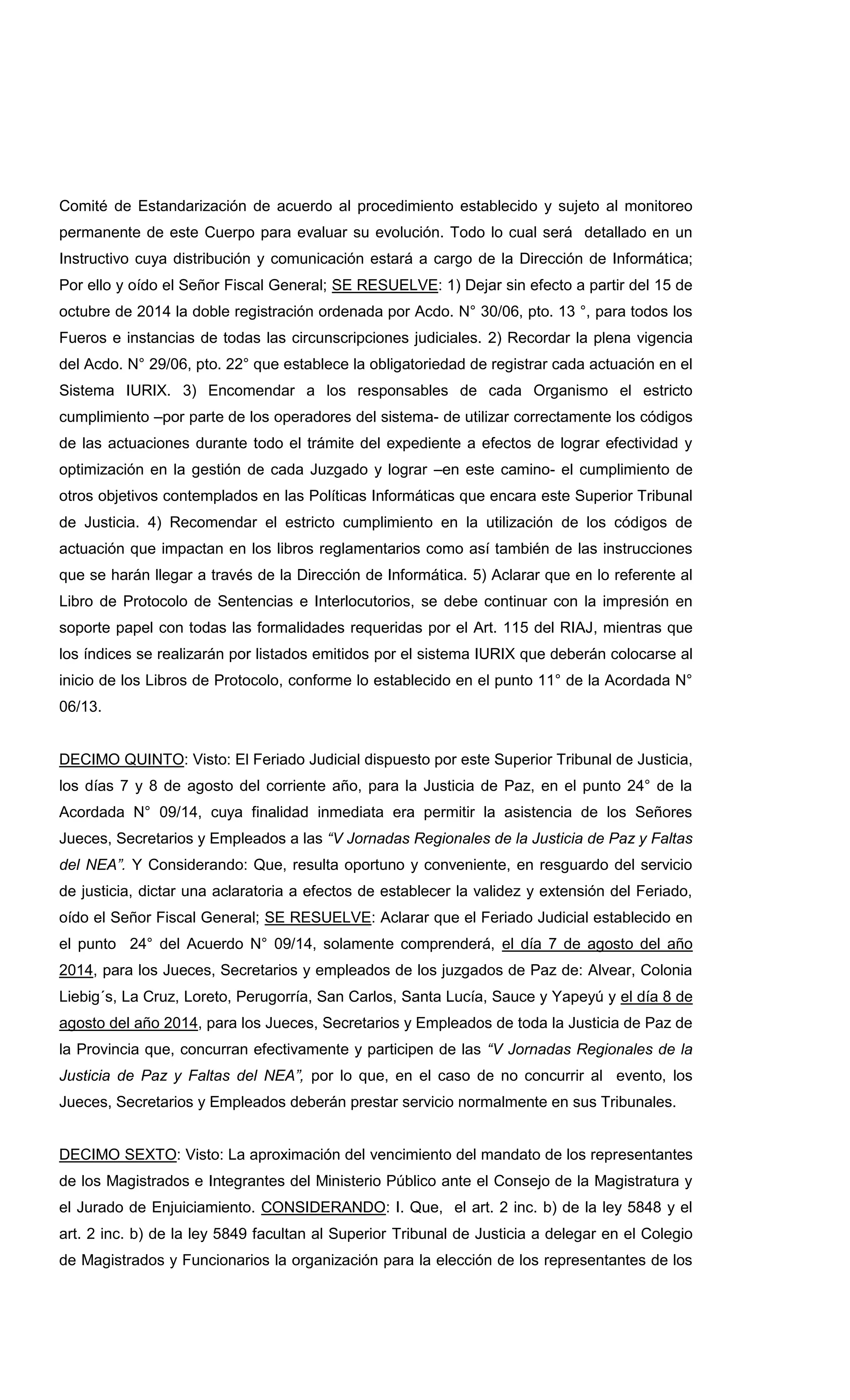 Comité de Estandarización de acuerdo al procedimiento establecido y sujeto al monitoreo
permanente de este Cuerpo para evaluar su evolución. Todo lo cual será detallado en un
Instructivo cuya distribución y comunicación estará a cargo de la Dirección de Informática;
Por ello y oído el Señor Fiscal General; SE RESUELVE: 1) Dejar sin efecto a partir del 15 de
octubre de 2014 la doble registración ordenada por Acdo. N° 30/06, pto. 13 °, para todos los
Fueros e instancias de todas las circunscripciones judiciales. 2) Recordar la plena vigencia
del Acdo. N° 29/06, pto. 22° que establece la obligatoriedad de registrar cada actuación en el
Sistema IURIX. 3) Encomendar a los responsables de cada Organismo el estricto
cumplimiento –por parte de los operadores del sistema- de utilizar correctamente los códigos
de las actuaciones durante todo el trámite del expediente a efectos de lograr efectividad y
optimización en la gestión de cada Juzgado y lograr –en este camino- el cumplimiento de
otros objetivos contemplados en las Políticas Informáticas que encara este Superior Tribunal
de Justicia. 4) Recomendar el estricto cumplimiento en la utilización de los códigos de
actuación que impactan en los libros reglamentarios como así también de las instrucciones
que se harán llegar a través de la Dirección de Informática. 5) Aclarar que en lo referente al
Libro de Protocolo de Sentencias e Interlocutorios, se debe continuar con la impresión en
soporte papel con todas las formalidades requeridas por el Art. 115 del RIAJ, mientras que
los índices se realizarán por listados emitidos por el sistema IURIX que deberán colocarse al
inicio de los Libros de Protocolo, conforme lo establecido en el punto 11° de la Acordada N°
06/13.
DECIMO QUINTO: Visto: El Feriado Judicial dispuesto por este Superior Tribunal de Justicia,
los días 7 y 8 de agosto del corriente año, para la Justicia de Paz, en el punto 24° de la
Acordada N° 09/14, cuya finalidad inmediata era permitir la asistencia de los Señores
Jueces, Secretarios y Empleados a las “V Jornadas Regionales de la Justicia de Paz y Faltas
del NEA”. Y Considerando: Que, resulta oportuno y conveniente, en resguardo del servicio
de justicia, dictar una aclaratoria a efectos de establecer la validez y extensión del Feriado,
oído el Señor Fiscal General; SE RESUELVE: Aclarar que el Feriado Judicial establecido en
el punto 24° del Acuerdo N° 09/14, solamente comprenderá, el día 7 de agosto del año
2014, para los Jueces, Secretarios y empleados de los juzgados de Paz de: Alvear, Colonia
Liebig´s, La Cruz, Loreto, Perugorría, San Carlos, Santa Lucía, Sauce y Yapeyú y el día 8 de
agosto del año 2014, para los Jueces, Secretarios y Empleados de toda la Justicia de Paz de
la Provincia que, concurran efectivamente y participen de las “V Jornadas Regionales de la
Justicia de Paz y Faltas del NEA”, por lo que, en el caso de no concurrir al evento, los
Jueces, Secretarios y Empleados deberán prestar servicio normalmente en sus Tribunales.
DECIMO SEXTO: Visto: La aproximación del vencimiento del mandato de los representantes
de los Magistrados e Integrantes del Ministerio Público ante el Consejo de la Magistratura y
el Jurado de Enjuiciamiento. CONSIDERANDO: I. Que, el art. 2 inc. b) de la ley 5848 y el
art. 2 inc. b) de la ley 5849 facultan al Superior Tribunal de Justicia a delegar en el Colegio
de Magistrados y Funcionarios la organización para la elección de los representantes de los
 