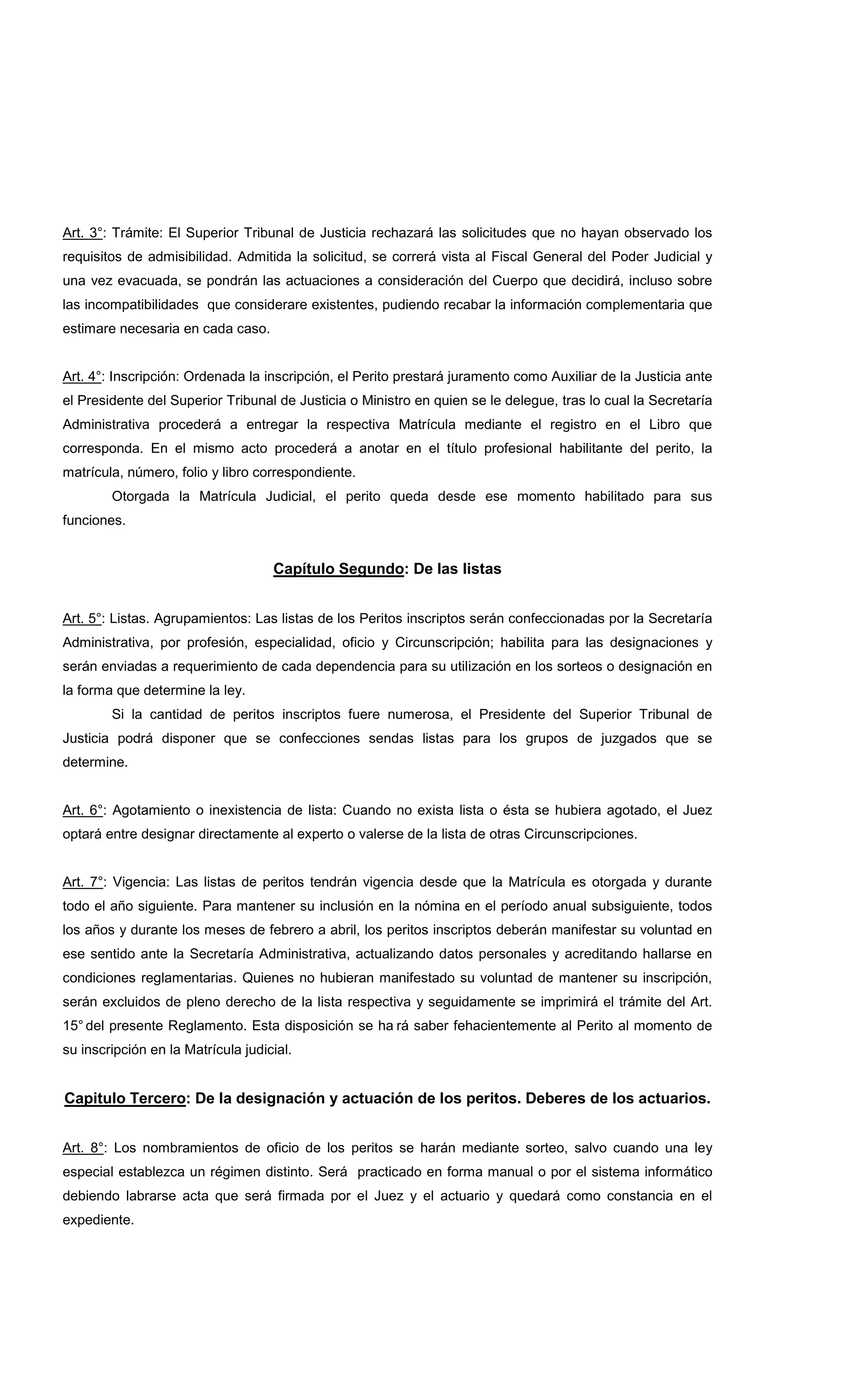 Art. 3°: Trámite: El Superior Tribunal de Justicia rechazará las solicitudes que no hayan observado los
requisitos de admisibilidad. Admitida la solicitud, se correrá vista al Fiscal General del Poder Judicial y
una vez evacuada, se pondrán las actuaciones a consideración del Cuerpo que decidirá, incluso sobre
las incompatibilidades que considerare existentes, pudiendo recabar la información complementaria que
estimare necesaria en cada caso.
Art. 4°: Inscripción: Ordenada la inscripción, el Perito prestará juramento como Auxiliar de la Justicia ante
el Presidente del Superior Tribunal de Justicia o Ministro en quien se le delegue, tras lo cual la Secretaría
Administrativa procederá a entregar la respectiva Matrícula mediante el registro en el Libro que
corresponda. En el mismo acto procederá a anotar en el título profesional habilitante del perito, la
matrícula, número, folio y libro correspondiente.
Otorgada la Matrícula Judicial, el perito queda desde ese momento habilitado para sus
funciones.
Capítulo Segundo: De las listas
Art. 5°: Listas. Agrupamientos: Las listas de los Peritos inscriptos serán confeccionadas por la Secretaría
Administrativa, por profesión, especialidad, oficio y Circunscripción; habilita para las designaciones y
serán enviadas a requerimiento de cada dependencia para su utilización en los sorteos o designación en
la forma que determine la ley.
Si la cantidad de peritos inscriptos fuere numerosa, el Presidente del Superior Tribunal de
Justicia podrá disponer que se confecciones sendas listas para los grupos de juzgados que se
determine.
Art. 6°: Agotamiento o inexistencia de lista: Cuando no exista lista o ésta se hubiera agotado, el Juez
optará entre designar directamente al experto o valerse de la lista de otras Circunscripciones.
Art. 7°: Vigencia: Las listas de peritos tendrán vigencia desde que la Matrícula es otorgada y durante
todo el año siguiente. Para mantener su inclusión en la nómina en el período anual subsiguiente, todos
los años y durante los meses de febrero a abril, los peritos inscriptos deberán manifestar su voluntad en
ese sentido ante la Secretaría Administrativa, actualizando datos personales y acreditando hallarse en
condiciones reglamentarias. Quienes no hubieran manifestado su voluntad de mantener su inscripción,
serán excluidos de pleno derecho de la lista respectiva y seguidamente se imprimirá el trámite del Art.
15° del presente Reglamento. Esta disposición se ha rá saber fehacientemente al Perito al momento de
su inscripción en la Matrícula judicial.
Capitulo Tercero: De la designación y actuación de los peritos. Deberes de los actuarios.
Art. 8°: Los nombramientos de oficio de los peritos se harán mediante sorteo, salvo cuando una ley
especial establezca un régimen distinto. Será practicado en forma manual o por el sistema informático
debiendo labrarse acta que será firmada por el Juez y el actuario y quedará como constancia en el
expediente.
 