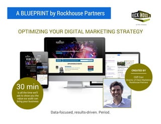 A BLUEPRINT by Rockhouse Partners
OPTIMIZING YOUR DIGITAL MARKETING STRATEGY
Data-focused, results-driven. Period.
30 min
is all the time we’ll
ask to show you the
value our audit can
bring your business
CREATED BY
Cliff Corr
Director of Client Marketing
Rockhouse Partners
 
