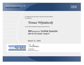 www.ibm.com/certify
Professional Certification Program from IBM.
In recognition of the commitment to achieve professional excellence,
this certifies that
has successfully completed the program requirements as an
Certiﬁed for
Power Systems
Tomasz Wojtulewski
n
IBM Systems and Technology Group
IBM ~ Certified Specialist
March 12, 2004
Thomas Rosamilia
pSeries AIX System Support
Senior Vice President
 