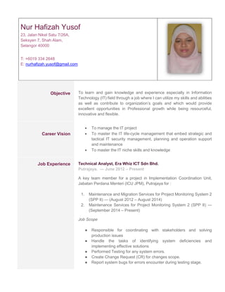 Nur Hafizah Yusof
23, Jalan Nikel Satu 7/26A,
Seksyen 7, Shah Alam,
Selangor 40000
T: +6019 334 2648
E: nurhafizah.yusof@gmail.com
Objective To learn and gain knowledge and experience especially in Information
Technology (IT) field through a job where I can utilize my skills and abilities
as well as contribute to organization’s goals and which would provide
excellent opportunities in Professional growth while being resourceful,
innovative and flexible.
Career Vision
 To manage the IT project
 To master the IT life-cycle management that embed strategic and
tactical IT security management, planning and operation support
and maintenance
 To master the IT niche skills and knowledge
Job Experience Technical Analyst, Era Whiz ICT Sdn Bhd.
Putrajaya. — June 2012 – Present
A key team member for a project in Implementation Coordination Unit,
Jabatan Perdana Menteri (ICU JPM), Putrajaya for :
1. Maintenance and Migration Services for Project Monitoring System 2
(SPP II) --- (August 2012 – August 2014)
2. Maintenance Services for Project Monitoring System 2 (SPP II) ---
(September 2014 – Present)
Job Scope
● Responsible for coordinating with stakeholders and solving
production issues
● Handle the tasks of identifying system deficiencies and
implementing effective solutions
● Performed Testing for any system errors.
● Create Change Request (CR) for changes scope.
● Report system bugs for errors encounter during testing stage.
 