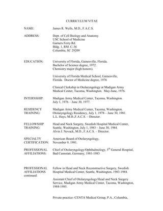 CURRICULUM VITAE
NAME: James R. Wells, M.D., F.A.C.S.
ADDRESS: Dept. of Cell Biology and Anatomy
USC School of Medicine
Garners Ferry Rd.
Bldg. 1, RM. C-36
Columbia, SC 29209
EDUCATION: University of Florida, Gainesville, Florida.
Bachelor of Science degree, 1972.
Chemistry major (high honors).
University of Florida Medical School, Gainesville,
Florida. Doctor of Medicine degree, 1976
Clinical Clerkship in Otolaryngology at Madigan Army
Medical Center, Tacoma, Washington. May-June, 1976.
INTERNSHIP: Madigan Army Medical Center, Tacoma, Washington.
July 1, 1976 – June 30, 1977.
RESIDENCY Madigan Army Medical Center, Tacoma, Washington.
TRAINING: Otolaryngology Residency, July 1, 1978 – June 30, 1981.
L.L. Hays, M.D.,F.A.C.S. – Director.
FELLOWSHIP Head and Neck Surgery, Swedish Hospital Medical Center,
TRAINING: Seattle, Washington, July 1, 1983 – June 30, 1984.
Alvin J. Novack, M.D., F.A.C.S. – Director.
SPECIALTY American Board of Otolaryngology,
CERTIFICATION: November 9, 1981.
PROFESSIONAL Chief of Otolaryngology/Ophthalmology, 5th
General Hospital,
AFFILIATIONS: Bad Cannstatt, Germany, 1981-1983
PROFESSIONAL Fellow in Head and Neck Reconstructive Surgery, Swedish
AFFILIATIONS Hospital Medical Center, Seattle, Washington, 1983-1984.
continued:
Assistant Chief of Otolaryngology/Head and Neck Surgery
Service, Madigan Army Medical Center, Tacoma, Washington,
1984-1985.
Private practice- CENTA Medical Group, P.A., Columbia,
 