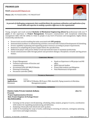 PRAMOD JAIN
Email: jainpramod007@gmail.com
Phone: (M) +91 9163311049 / +91 9461073147
In pursuit of challenging assignments that would facilitate the maximum utilization and application of my
broad skills and expertise in making a positive difference to the organization
Young, energetic and result oriented Bachelor of Mechanical Engineering (Honor's) professional with over 7
years of rich experience in Project Management. Persuasive communicator with exceptional relationship
management skills with the ability to relate to people at any level of business and management, highly ethical,
trustworthy and discreet;
• Proven track record in tackling the tasks associated with EPC projects.
• Demonstrated excellence in administering activities concerned with Technical Developments & Scheduling.
• Proven capability in planning and organizing project resources according to project requirements.
• Dexterous in completing the project targets before the specified time.
• Skilled team player with proven ability to lead and motivate teams to maximize productivity.
• Sound communication skills through patient and persistent dialogue; Disciplined, versatile and big picture
thinker.
COMPETENCY MATRIX
• Project Management
• Technical supervision of Erection and
commissioning
• Accustomed with SAP MM/PS Module
• Planning & Scheduling
• Document controller (DMS)
• Hands on Experience in MS project and MS
office.
• QEHS Internal Auditor
• Project Risk analysis and Mitigation
• Plant Maintenance & Operation
TECHNICAL PROFICIENCY
Languages: C, C++
Applications: SAP MM & PS Module, MS Project, PIRS, AutoCAD, Piping isometrics & Meridian
Document Management system
PROFESSIONAL EXPERIENCE
Outotec India Private Limited, Kolkata (Dec’11-
Present)
Project Implementation Division
Role: Project Engineer & Package Owner
Key Deliverables:
• Carrying out the project overall planning, scheduling, delay analysis, progress S-curves, coordination
with vendors for expediting manufacturing and deliveries.
• Analyzing critical path, look ahead and catch up plans.
• Liable for formulating the scope of work, confirming & reviewing of contracts, contingency planning,
cost review and budget estimates.
Contact No.- +91 9163311049 / +91 9461073147 [Type text] Email: Jainpramod007@gmail.com
 