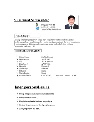 Muhammad Naeem safdar
0092300-7939455
00971-559483309
NaeemSaffdar@gmail.com
Looking for challenging career, where there is scope for professionalisms & skill
development, always on a look out for a positive & bigger outlook, thrive on Imagination
& passion, rigorous thinking and boundless curiosity, set levels & rises with the
Organization, A learner Life.
 Father Name SAfdar Hussain
 Date of Birth 30-03-1983
 Nic 36104-1450472-7
 Pass Port # AP5574722
 Domicile Khanewal
 Nationality Pakistan
 Religion Islam
 Martial status Single
 Present Address Chak # 108/15 L Tehsil Mian Channu , Dis Kwl
Inter personal skills
 Strong interpersonal and communication skills
 Punctual and discipline.
 Knowledge and skills in oil And gas projects.
 Hardworking ,sincere and Good grasping power.
 Ability to perform in a team.
Vision &objective
PERSONAL INFORMATION
 