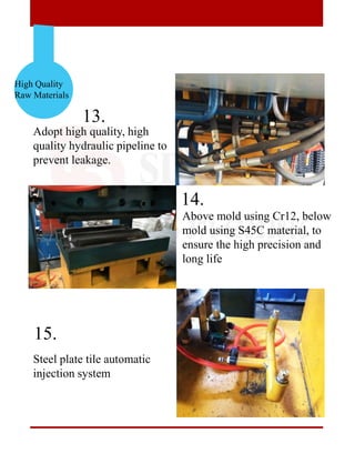 High Quality
Raw Materials
13.
14.
15.
Adopt high quality, high
quality hydraulic pipeline to
prevent leakage.
Above mold using Cr12, below
mold using S45C material, to
ensure the high precision and
long life
Steel plate tile automatic
injection system
 