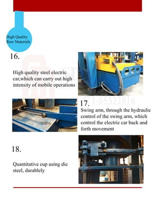 High Quality
Raw Materials
16.
17.
18.
High quality steel electric
car,which can carry out high
intensity of mobile operations
Quantitative cup using die
steel, durablely
Swing arm, through the hydraulic
control of the swing arm, which
control the electric car back and
forth movement
 