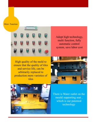 More Function
High quality of the mold to
ensure that the quality of tiles
and service life, can be
arbitrarily replaced to
production more varieties of
tiles
There is Water outlet on the
mould supporting seat ,
which is our patented
technology
Adopt high technology,
multi function, fully
automatic control
system, save labor cost
 