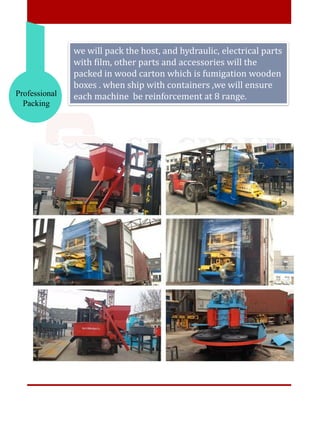 Professional
Packing
we will pack the host, and hydraulic, electrical parts
with film, other parts and accessories will the
packed in wood carton which is fumigation wooden
boxes . when ship with containers ,we will ensure
each machine be reinforcement at 8 range.
 