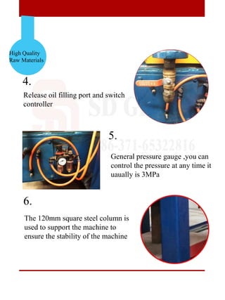 High Quality
Raw Materials
4.
5.
6.
Release oil filling port and switch
controller
The 120mm square steel column is
used to support the machine to
ensure the stability of the machine
General pressure gauge ,you can
control the pressure at any time it
uaually is 3MPa
 