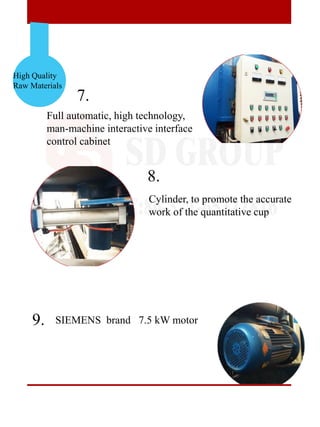 High Quality
Raw Materials
7.
8.
9.
Full automatic, high technology,
man-machine interactive interface
control cabinet
SIEMENS brand 7.5 kW motor
Cylinder, to promote the accurate
work of the quantitative cup
 