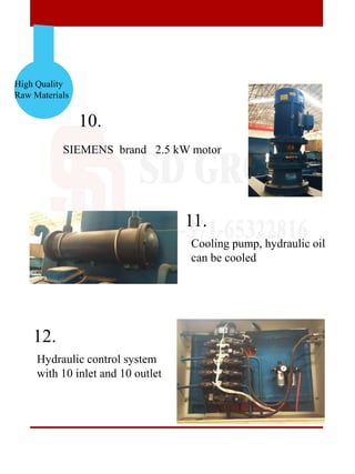 High Quality
Raw Materials
10.
11.
12.
SIEMENS brand 2.5 kW motor
Hydraulic control system
with 10 inlet and 10 outlet
Cooling pump, hydraulic oil
can be cooled
 