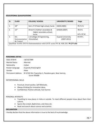 EDUCATIONAL QUALIFICATIONS
Sr. CLASS COLLEGE/ SCHOOL UNIVERSITY/ BOARD %age
1. 10th
Smt L P D Patel high school, Surat. GSEB (2005) 79.71 %
2. 12th
Shree K C Kothari secondary &
Higher secondary school,
Surat.
GHSEB (2007) 78.6 %
84% PCM
3. B.E.
Instrumentation
& Control
L D College of Engineering,
Ahmedabad.
Gujarat University
(2007-2011)
68.04%
Qualified GATE-2014 in Instrumentation with GATE score-593 & AIR-205, 99.23%tile
PERSONNEL DETAIL
Date of Birth : 18/10/1989
Marital Status : Married
Nationality : Indian
Known Language : Gujarati,Hindi,English
Gender : Male
Permanent Address : B-5/102 Om-Township-1, Pasodara gam, Near kamrej,
Surat-395008
INTERPERSONAL SKILLS
• Punctual, Smart worker, Self-Motivate,
• Always thinking for innovative ideas,
• Confidential, Positive attitude, Fast learner.
PERSONAL INTERESTS
• Travelling to new places in India or outside. To meet different people know about them their
culture.
• Sports like cricket, Badminton, and chess etc.
• Read and search about science and scientist.
DECLARATION
I hereby declare that the above information is true to the best of my knowledge.
pg. 4
 
