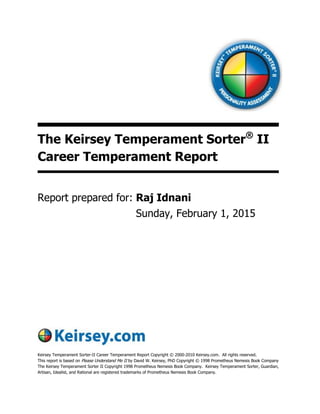 The Keirsey Temperament Sorter®
II
Career Temperament Report
Report prepared for:
Keirsey Temperament Sorter-II Career Temperament Report Copyright © 2000-2010 Keirsey.com. All rights reserved.
This report is based on Please Understand Me II by David W. Keirsey, PhD Copyright © 1998 Prometheus Nemesis Book Company
The Keirsey Temperament Sorter II Copyright 1998 Prometheus Nemesis Book Company. Keirsey Temperament Sorter, Guardian,
Artisan, Idealist, and Rational are registered trademarks of Prometheus Nemesis Book Company.
Sunday, February 1, 2015
Raj Idnani
 