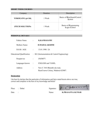 SHORT TERM COURSES
PERSONAL DETAILS
Fathers Name : K.KANDASAMY
Mothers Name: D.MAHALAKSHMI
D.O.B / AGE : 13.01.1990 / 26
Educational Qualification : B.E (Instrumentation & Control Engineering)
Passport no : J5658077.
Languages known : ENGLISH and TAMIL.
Address : New C 34/6 Bharathi ula road,
RaceCourse Colony, Madurai-625007.
Declaration
I do here by declare that the particular of information and facts stated herein above are true,
correct and complete to the best of my knowledge and belief
Place : Dubai Signature:
Date : Name: K.PRASANNA KUMAR
Company Duration Description
YOKOGAWA pvt ltd, 1 Week
Basics of Distributed Control
System
JTECH SOLUTIONs 1 Week
Basics of Programming
Logic Control
 
