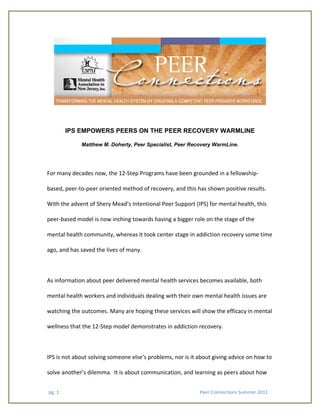 pg. 1                                                                                                               Peer Connections Summer 2011 
IPS EMPOWERS PEERS ON THE PEER RECOVERY WARMLINE
Matthew M. Doherty, Peer Specialist, Peer Recovery WarmLine.
For many decades now, the 12‐Step Programs have been grounded in a fellowship‐
based, peer‐to‐peer oriented method of recovery, and this has shown positive results.  
With the advent of Shery Mead’s Intentional Peer Support (IPS) for mental health, this 
peer‐based model is now inching towards having a bigger role on the stage of the 
mental health community, whereas it took center stage in addiction recovery some time 
ago, and has saved the lives of many. 
 
As information about peer delivered mental health services becomes available, both 
mental health workers and individuals dealing with their own mental health issues are 
watching the outcomes. Many are hoping these services will show the efficacy in mental 
wellness that the 12‐Step model demonstrates in addiction recovery. 
 
IPS is not about solving someone else’s problems, nor is it about giving advice on how to 
solve another’s dilemma.  It is about communication, and learning as peers about how 
 
