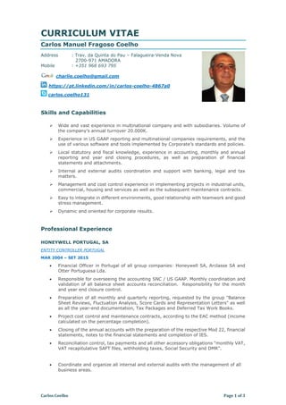 Carlos Coelho Page 1 of 3
CURRICULUM VITAE
Carlos Manuel Fragoso Coelho
Address : Trav. da Quinta do Pau – Falagueira-Venda Nova
2700-971 AMADORA
Mobile : +351 968 693 795
charlie.coelho@gmail.com
https://pt.linkedin.com/in/carlos-coelho-4867a0
carlos.coelho131
Skills and Capabilities
 Wide and vast experience in multinational company and with subsidiaries. Volume of
the company’s annual turnover 20.000K.
 Experience in US GAAP reporting and multinational companies requirements, and the
use of various software and tools implemented by Corporate’s standards and policies.
 Local statutory and fiscal knowledge, experience in accounting, monthly and annual
reporting and year end closing procedures, as well as preparation of financial
statements and attachments.
 Internal and external audits coordination and support with banking, legal and tax
matters.
 Management and cost control experience in implementing projects in industrial units,
commercial, housing and services as well as the subsequent maintenance contracts.
 Easy to integrate in different environments, good relationship with teamwork and good
stress management.
 Dynamic and oriented for corporate results.
Professional Experience
HONEYWELL PORTUGAL, SA
ENTITY CONTROLLER PORTUGAL
MAR 2004 – SET 2015
 Financial Officer in Portugal of all group companies: Honeywell SA, Arclasse SA and
Otter Portuguesa Lda.
 Responsible for overseeing the accounting SNC / US GAAP. Monthly coordination and
validation of all balance sheet accounts reconciliation. Responsibility for the month
and year end closure control.
 Preparation of all monthly and quarterly reporting, requested by the group "Balance
Sheet Reviews, Fluctuation Analysis, Score Cards and Representation Letters" as well
as all the year-end documentation, Tax Packages and Deferred Tax Work Books.
 Project cost control and maintenance contracts, according to the EAC method (income
calculated on the percentage completion).
 Closing of the annual accounts with the preparation of the respective Mod 22, financial
statements, notes to the financial statements and completion of IES.
 Reconciliation control, tax payments and all other accessory obligations "monthly VAT,
VAT recapitulative SAFT files, withholding taxes, Social Security and DMR".
 Coordinate and organize all internal and external audits with the management of all
business areas.
 