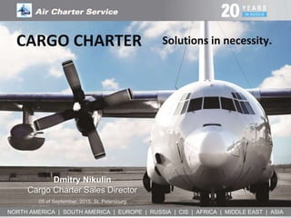 NORTH AMERICA | SOUTH AMERICA | EUROPE | RUSSIA | CIS | AFRICA | MIDDLE EAST | ASIA
Solutions in necessity.
Dmitry Nikulin
Cargo Charter Sales Director
05 of September, 2015, St. Petersburg
CARGO CHARTER
 