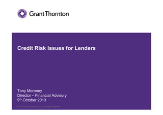 © 2012 Grant Thornton UK LLP. All rights reserved.© 2011 Grant Thornton UK LLP. All rights reserved.
Credit Risk Issues for Lenders
Tony Moroney
Director – Financial Advisory
9th October 2013
 