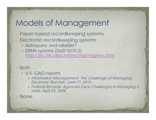 Paper-based recordkeeping systems
Electronic recordkeeping systems
  Adequate and reliable?
  ERMS systems (
          y       (DoD 5015.2))
  http://jitc.fhu.disa.mil/recmgt/register.html

Both
  U.S. GAO reports
       Information Management: The Challenge of Managing
       Electronic Records June 17, 2010.
                   Records.    17 2010
       Federal Records: Agencies Face Challenges in Managing E-
       mails. April 23, 2008.
None
 