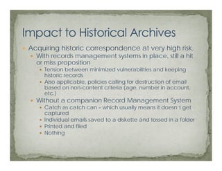 Acquiring historic correspondence at very high risk.
  With records management systems in place, still a hit
  or miss proposition
     Tension between minimized vulnerabilities and keeping
     historic records
     Also applicable, policies calling for destruction of email
     based on non-content criteria (age, number in account,
     etc.)
  Without a companion Record Management System
     Catch as catch can – which usually means it doesn’t get
     captured
     Individual
     I di id l emails saved t a diskette and t
                     il   d to di k tt     d tossed iin a f ld
                                                  d       folder
     Printed and filed
     Nothing
 
