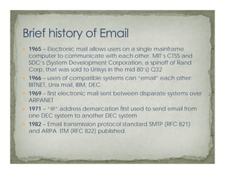 1965 – Electronic mail allows users on a single mainframe
computer to communicate with each other. MIT’s CTSS and
       t t             i t     ith    h th     MIT’       d
SDC’s (System Development Corporation, a spinoff of Rand
Corp, that was sold to Unisys in the mid 80’s) Q32
1966 – users of compatible systems can “email” each other:
              f         tibl  t        “   il”    h th
BITNET, Unix mail, IBM, DEC
1969 – first electronic mail sent between disparate systems over
ARPANET
1971 – “@” address demarcation first used to send email from
one DEC system to another DEC system
1982 – Email transmission protocol standard SMTP (RFC 821)
and ARPA ITM (RFC 822) published.
 