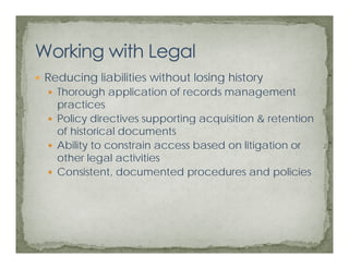 Reducing liabilities without losing history
       g                          g
  Thorough application of records management
  practices
  Policy directives supporting acquisition & retention
  of historical documents
  Ability to constrain access based on litigation or
  other legal activities
  Consistent, documented procedures and policies
 