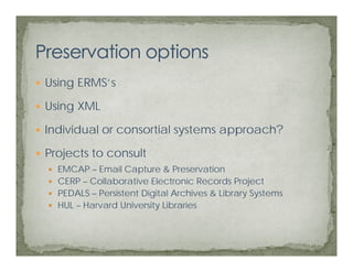 Using ERMS’s
      ERMS s

Using XML

Individual or consortial systems approach?

Projects to consult
  EMCAP – Email Capture & Preservation
  CERP – Collaborative Electronic Records Project
  PEDALS – Persistent Digital Archives & Library Systems
  HUL – Harvard University Libraries
 