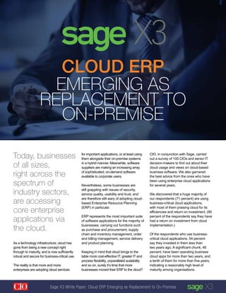 As a technology infrastructure, cloud has
gone from being a new concept right
through to maturity, and is now sufficiently
robust and secure for business-critical use.
The reality is that more and more
enterprises are adopting cloud services
Cloud ERP
Emerging as
Replacement to
On-Premise
Today, businesses
of all sizes,
right across the
spectrum of
industry sectors,
are accessing
core enterprise
applications via
the cloud.
for important applications, or at least using
them alongside their on-premise systems
in a hybrid manner. Meanwhile, software
suppliers are making an increasing array
of sophisticated, on-demand software
available to corporate users.
Nevertheless, some businesses are
still grappling with issues of security,
service quality, usability and trust, and
are therefore still wary of adopting cloud-
based Enterprise Resource Planning
(ERP) in particular.
ERP represents the most important suite
of software applications for the majority of
businesses, carrying out functions such
as purchase and procurement, supply
chain and inventory management, order
and billing management, service delivery
and product planning.
Keeping in mind that cloud brings to the
table more cost-effective IT, greater IT and
process flexibility, unparalleled scalability
and so on, surely it’s time that more
businesses moved their ERP to the cloud?
CIO, in conjunction with Sage, carried
out a survey of 100 CIOs and senior IT
decision-makers to find out about their
cloud usage and views on cloud-based
business software. We also garnered
the best advice from the ones who have
been using enterprise cloud applications
for several years.
We discovered that a huge majority of
our respondents (71 percent) are using
business-critical cloud applications,
with most of them praising cloud for its
efficiencies and return on investment. (90
percent of the respondents say they have
had a return on investment from cloud
implementation.)
Of the respondents who use business-
critical cloud applications, 54 percent
say they invested in them less than
two years ago. A significant chunk, 46
percent, have been operating business
cloud apps for more than two years, and
a tenth of them for more than five years,
indicating a reasonably high level of
maturity among organisations.
Sage X3 White Paper: Cloud ERP Emerging as Replacement to On-Premise
 