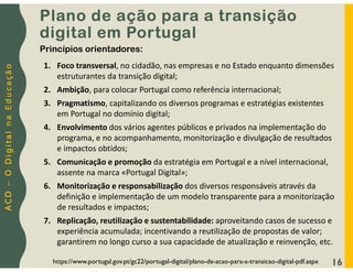 A
C
D
–
O
D
i
g
i
t
a
l
n
a
E
d
u
c
a
ç
ã
o
16
Plano de ação para a transição
digital em Portugal
https://www.portugal.gov.pt/gc22/portugal-digital/plano-de-acao-para-a-transicao-digital-pdf.aspx
1. Foco transversal, no cidadão, nas empresas e no Estado enquanto dimensões
estruturantes da transição digital;
2. Ambição, para colocar Portugal como referência internacional;
3. Pragmatismo, capitalizando os diversos programas e estratégias existentes
em Portugal no domínio digital;
4. Envolvimento dos vários agentes públicos e privados na implementação do
programa, e no acompanhamento, monitorização e divulgação de resultados
e impactos obtidos;
5. Comunicação e promoção da estratégia em Portugal e a nível internacional,
assente na marca «Portugal Digital»;
6. Monitorização e responsabilização dos diversos responsáveis através da
definição e implementação de um modelo transparente para a monitorização
de resultados e impactos;
7. Replicação, reutilização e sustentabilidade: aproveitando casos de sucesso e
experiência acumulada; incentivando a reutilização de propostas de valor;
garantirem no longo curso a sua capacidade de atualização e reinvenção, etc.
Princípios orientadores:
 