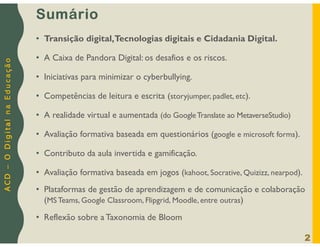 A
C
D
–
O
D
i
g
i
t
a
l
n
a
E
d
u
c
a
ç
ã
o
Sumário
• Transição digital,Tecnologias digitais e Cidadania Digital.
• A Caixa de Pandora Digital: os desafios e os riscos.
• Iniciativas para minimizar o cyberbullying.
• Competências de leitura e escrita (storyjumper, padlet, etc).
• A realidade virtual e aumentada (do GoogleTranslate ao MetaverseStudio)
• Avaliação formativa baseada em questionários (google e microsoft forms).
• Contributo da aula invertida e gamificação.
• Avaliação formativa baseada em jogos (kahoot, Socrative, Quizizz, nearpod).
• Plataformas de gestão de aprendizagem e de comunicação e colaboração
(MS Teams, Google Classroom, Flipgrid, Moodle, entre outras)
• Reflexão sobre a Taxonomia de Bloom
2
 