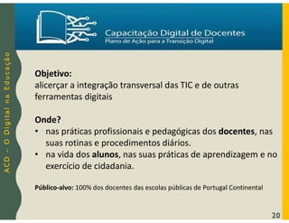 A
C
D
–
O
D
i
g
i
t
a
l
n
a
E
d
u
c
a
ç
ã
o
20
Objetivo:
alicerçar a integração transversal das TIC e de outras
ferramentas digitais
Onde?
• nas práticas profissionais e pedagógicas dos docentes, nas
suas rotinas e procedimentos diários.
• na vida dos alunos, nas suas práticas de aprendizagem e no
exercício de cidadania.
Público-alvo: 100% dos docentes das escolas públicas de Portugal Continental
 