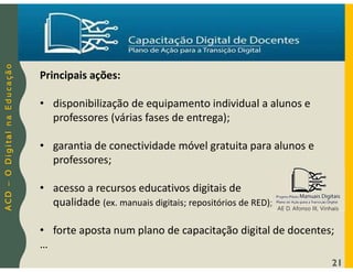 A
C
D
–
O
D
i
g
i
t
a
l
n
a
E
d
u
c
a
ç
ã
o
21
Principais ações:
• disponibilização de equipamento individual a alunos e
professores (várias fases de entrega);
• garantia de conectividade móvel gratuita para alunos e
professores;
• acesso a recursos educativos digitais de
qualidade (ex. manuais digitais; repositórios de RED);
• forte aposta num plano de capacitação digital de docentes;
…
AE D. Afonso III, Vinhais
 