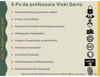 A
C
D
–
O
D
i
g
i
t
a
l
n
a
E
d
u
c
a
ç
ã
o
31
1. Passwords (Palavras-passe ou senhas)
2. Privacy (Privacidade)
3. Personal Information (Informações pessoais)
4. Photographs (Fotografias)
5. Property (Propriedade ou património)
6. Permission (Permissão)
7. Protection (Proteção)
8. Professionalism (Profissionalismo)
9. Personal Brand (Marca pessoal)
http://www.iati.inf.br/blog/9-dicas-para-ensinar-cidadania-digital-ao-seus-alunos
9 Ps da professora Vicki Davis:
 