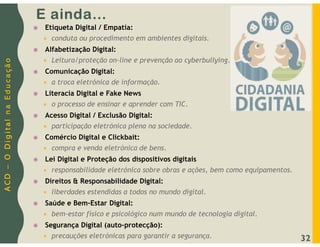 A
C
D
–
O
D
i
g
i
t
a
l
n
a
E
d
u
c
a
ç
ã
o
E ainda…
 Etiqueta Digital / Empatia:
 conduta ou procedimento em ambientes digitais.
 Alfabetização Digital:
 Leitura/proteção on-line e prevenção ao cyberbullying.
 Comunicação Digital:
 a troca eletrónica de informação.
 Literacia Digital e Fake News
 o processo de ensinar e aprender com TIC.
 Acesso Digital / Exclusão Digital:
 participação eletrónica plena na sociedade.
 Comércio Digital e Clickbait:
 compra e venda eletrónica de bens.
 Lei Digital e Proteção dos dispositivos digitais
 responsabilidade eletrónica sobre obras e ações, bem como equipamentos.
 Direitos & Responsabilidade Digital:
 liberdades estendidas a todos no mundo digital.
 Saúde e Bem-Estar Digital:
 bem-estar físico e psicológico num mundo de tecnologia digital.
 Segurança Digital (auto-protecção):
 precauções eletrónicas para garantir a segurança. 32
 