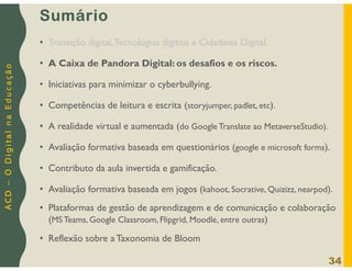 A
C
D
–
O
D
i
g
i
t
a
l
n
a
E
d
u
c
a
ç
ã
o
Sumário
• Transição digital,Tecnologias digitais e Cidadania Digital.
• A Caixa de Pandora Digital: os desafios e os riscos.
• Iniciativas para minimizar o cyberbullying.
• Competências de leitura e escrita (storyjumper, padlet, etc).
• A realidade virtual e aumentada (do Google Translate ao MetaverseStudio).
• Avaliação formativa baseada em questionários (google e microsoft forms).
• Contributo da aula invertida e gamificação.
• Avaliação formativa baseada em jogos (kahoot, Socrative, Quizizz, nearpod).
• Plataformas de gestão de aprendizagem e de comunicação e colaboração
(MS Teams, Google Classroom, Flipgrid, Moodle, entre outras)
• Reflexão sobre a Taxonomia de Bloom
34
 