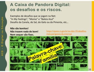 A
C
D
–
O
D
i
g
i
t
a
l
n
a
E
d
u
c
a
ç
ã
o
35
A Caixa de Pandora Digital:
os desafios e os riscos.
Exemplos de desafios que se jogam na Net:
“In My Feelings”, “Momo” e “Baleia Azul”
Desafio da Canela, do Sal, do Gelo ou da Pimenta, etc…
Não são bonitos!
Não trazem nada de bom!
Nem sequer são fixes.
https://cipave.rs.gov.br/os-dez-10-desafios-
mais-perigosos-da-internet
 