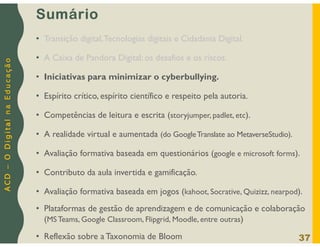 A
C
D
–
O
D
i
g
i
t
a
l
n
a
E
d
u
c
a
ç
ã
o
Sumário
• Transição digital,Tecnologias digitais e Cidadania Digital.
• A Caixa de Pandora Digital: os desafios e os riscos.
• Iniciativas para minimizar o cyberbullying.
• Espírito crítico, espírito científico e respeito pela autoria.
• Competências de leitura e escrita (storyjumper, padlet, etc).
• A realidade virtual e aumentada (do GoogleTranslate ao MetaverseStudio).
• Avaliação formativa baseada em questionários (google e microsoft forms).
• Contributo da aula invertida e gamificação.
• Avaliação formativa baseada em jogos (kahoot, Socrative, Quizizz, nearpod).
• Plataformas de gestão de aprendizagem e de comunicação e colaboração
(MS Teams, Google Classroom, Flipgrid, Moodle, entre outras)
• Reflexão sobre a Taxonomia de Bloom 37
 