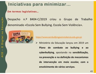 A
C
D
–
O
D
i
g
i
t
a
l
n
a
E
d
u
c
a
ç
ã
o
41
Despacho n.º 8404-C/2019 criou o Grupo de Trabalho
denominado «Escola Sem Bullying. Escola Sem Violência».
Em termos legislativos…
https://www.sembullyingsemviolencia.edu.gov.pt
 Ministério da Educação lançou em 2019 um
Plano de combate ao bullying e ao
cyberbullying, apostando na sensibilização,
na prevenção e na definição de mecanismos
de intervenção em meio escolar, com o
envolvimento de vários serviços.
Iniciativas para minimizar…
 