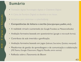 A
C
D
–
O
D
i
g
i
t
a
l
n
a
E
d
u
c
a
ç
ã
o
Sumário
• Transição digital,Tecnologias digitais e Cidadania Digital.
• A Caixa de Pandora Digital: os desafios e os riscos.
• Iniciativas para minimizar o cyberbullying.
• Competências de leitura e escrita (storyjumper, padlet, etc).
• A realidade virtual e aumentada (do GoogleTranslate ao MetaverseStudio)
• Avaliação formativa baseada em questionários (google e microsoft forms).
• Contributo da aula invertida e gamificação.
• Avaliação formativa baseada em jogos (kahoot, Socrative, Quizizz, nearpod).
• Plataformas de gestão de aprendizagem e de comunicação e colaboração
(MS Teams, Google Classroom, Flipgrid, Moodle, entre outras)
• Reflexão sobre a Taxonomia de Bloom
43
 